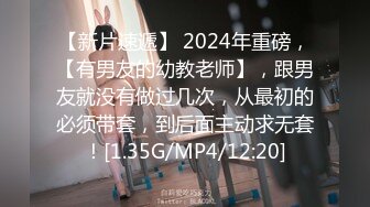 【新片速遞】 2024年重磅，【有男友的幼教老师】，跟男友就没有做过几次，从最初的必须带套，到后面主动求无套！[1.35G/MP4/12:20]