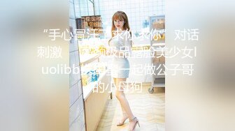 “手心冒汗了求你求你”对话刺激☀️高颜极品露脸美少女luolibb携闺蜜一起做公子哥的小母狗