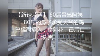 【新速片遞】 60后骨感阿姨 ❤️80斤的身子承受大爷的鸡巴猛烈插入，搞菊花，最后口爆 爽！