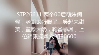 STP26611 两个00后萌妹伺候，老哥太舒服了，笑起来甜美，童颜大奶，轮番舔屌，上位骑乘操嫩穴 VIP0600