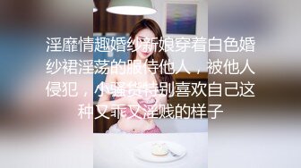 淫靡情趣婚纱新娘穿着白色婚纱裙淫荡的服侍他人，被他人侵犯，小骚货特别喜欢自己这种又乖又淫贱的样子