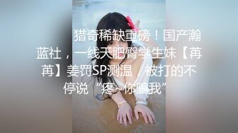 ⚫️⚫️猎奇稀缺重磅！国产瀚蓝社，一线天肥臀学生妹【苒苒】姜罚SP测温，被打的不停说“疼~你骗我”