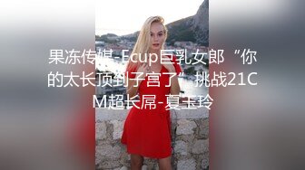 果冻传媒-Ecup巨乳女郎“你的太长顶到子宫了”挑战21CM超长屌-夏玉玲