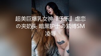 超美巨爆乳女神『乐乐』虐恋の夹奶头 暗黑护士の紧缚SM凌辱