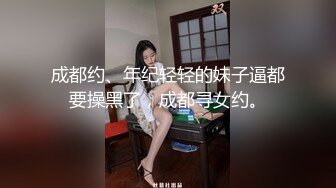 成都约、年纪轻轻的妹子逼都要操黑了，成都寻女约。