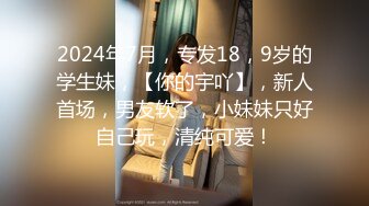 2024年7月，专发18，9岁的学生妹，【你的宇吖】，新人首场，男友软了，小妹妹只好自己玩，清纯可爱！