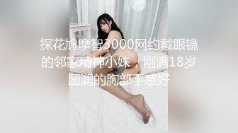 探花鸠摩智3000网约戴眼镜的邻家精神小妹，刚满18岁圆润的胸部手感好