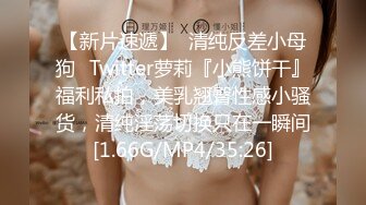 【新片速遞】  清纯反差小母狗✅Twitter萝莉『小熊饼干』福利私拍，美乳翘臀性感小骚货，清纯淫荡切换只在一瞬间[1.66G/MP4/35:26]