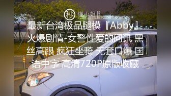 最新台湾极品腿模『Abby』火爆剧情-女警性爱的问讯 黑丝高跟 疯狂坐骑 无套口爆 国语中字 高清720P原版收藏