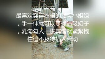 最喜欢穿连衣裙的漂亮小姐姐，手一伸就可以了揉逼吸奶子，乳沟勾人一进宾馆就紧紧抱住迫不及待插入耸动