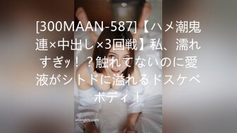 [300MAAN-587]【ハメ潮鬼連×中出し×3回戦】私、濡れすぎｯ！？触れてないのに愛液がシトドに溢れるドスケベボディ！