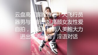 云盘高质露脸泄密！大飞行员器男与南航空姐高颜女友性爱自拍，顶级身材诱人美鲍大力进出水声清脆，淫语对话