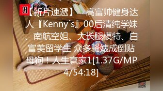 【新片速遞】 ⚡高富帅健身达人『Kenny`s』00后清纯学妹、南航空姐、大长腿模特、白富美留学生 众多骚婊成倒贴母狗！人生赢家1[1.37G/MP4/54:18]