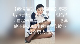 【激情淫趴✿视觉盛宴】零零后很会玩，也玩的开，组合P，看起来真享受的样子，论奔放还是00后小嘴跟小穴被不同2个男人插入