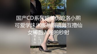 国产CD系列超美伪娘洛小熙可爱学妹JK服与眼镜男互撸仙女棒后入啪啪秒射