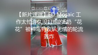 【新片速遞】ED Mosaic 工作太忙许久没打炮的E奶“花花”被神鸟特攻队无情的轮流轰炸