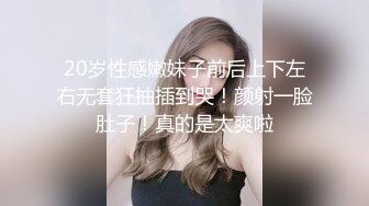 20岁性感嫩妹子前后上下左右无套狂抽插到哭！颜射一脸肚子！真的是太爽啦