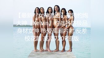 【最新??女神流出】推特约炮大神『Kelvin』约战各路极品身材女神 热爱高潮内射 反差校花篇 高清720P原版