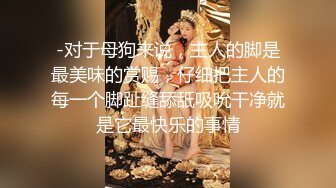 -对于母狗来说，主人的脚是最美味的赏赐，仔细把主人的每一个脚趾缝舔舐吸吮干净就是它最快乐的事情