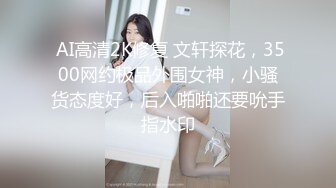  AI高清2K修复 文轩探花，3500网约极品外围女神，小骚货态度好，后入啪啪还要吮手指水印