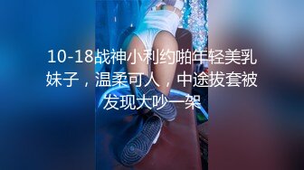 10-18战神小利约啪年轻美乳妹子，温柔可人，中途拔套被发现大吵一架