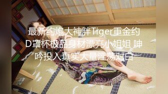 最新约炮大神胖Tiger重金约D罩杯极品身材漂亮小姐姐 呻吟投入真实大量淫荡对白