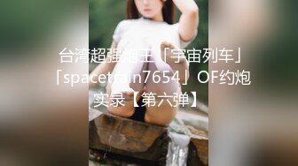 ✨台湾超强炮王「宇宙列车」「spacetrain7654」OF约炮实录【第六弹】