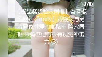 【极品骚货脸穴同框】香港椒乳网红『mely』眼镜婊与男友居家性爱啪啪私拍 脸穴同框 乘骑位肥臀很有视觉冲击力 (3)