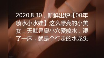 2020.8.30，新鲜出炉【00年喷水小水娃】这么漂亮的小美女，天赋异禀小穴爱喷水，湿了一床，就是个行走的水龙头