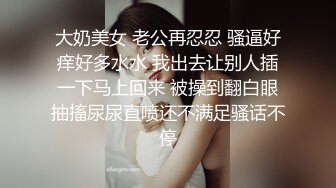 大奶美女 老公再忍忍 骚逼好痒好多水水 我出去让别人插一下马上回来 被操到翻白眼抽搐尿尿直喷还不满足骚话不停