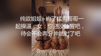   纯欲姐姐~约了猛男哥哥一起操逼，女：你还没睡醒吧，待会不会两分钟就射了吧