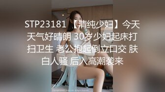 STP23181 【清纯少妇】今天天气好晴朗 30岁少妇起床打扫卫生 老公抱起倒立口交 肤白人骚 后入高潮袭来