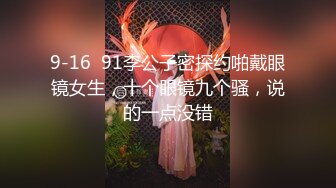 9-16  91李公子密探约啪戴眼镜女生，十个眼镜九个骚，说的一点没错