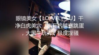 眼镜美女【LO_VELY_SU】干净白虎美穴，扒开内裤塞跳蛋，大黑牛玩弄，极度淫骚