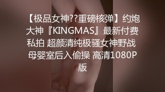 【极品女神??重磅核弹】约炮大神『KINGMAS』最新付费私拍 超颜清纯极骚女神野战 母婴室后入偷操 高清1080P版