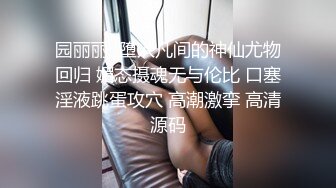 园丽丽  堕入凡间的神仙尤物回归 媚态摄魂无与伦比 口塞淫液跳蛋攻穴 高潮激挛 高清源码