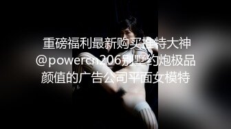  重磅福利最新购买推特大神@powercn206别墅约炮极品颜值的广告公司平面女模特