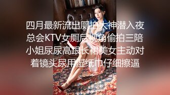 四月最新流出厕拍大神潜入夜总会KTV女厕后视角偷拍三陪小姐尿尿高跟长裙美女主动对着镜头尿用湿纸巾仔细擦逼