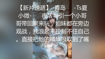 【新片速遞】  青岛❤️-Ts夏小微-❤️ 夜店勾引一个小哥哥带回家来玩，姐妹都在旁边观战，我浪起来控制不住自己。直接把他的精华吸取到了嘴里！