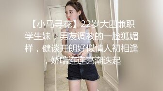 【小马寻花】22岁大四兼职学生妹，男友调教的一脸狐媚样，健谈开朗好似情人初相逢，娇喘连连高潮迭起