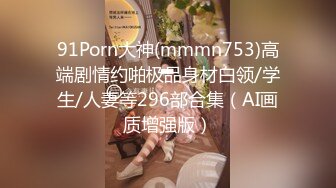 91Porn大神(mmmn753)高端剧情约啪极品身材白领/学生/人妻等296部合集（AI画质增强版）