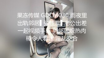 果冻传媒 GDCM030 雨夜里出轨邻居▌张佳晨▌老公出差一起视频手淫 男邻居炽热肉棒令人着迷 淫乱交合