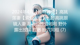 2024年4月【推特网黄】高挑荡妻【索爱人妻】长腿高挑眼镜人妻 与老公性爱啪啪 野外露出放尿 肛塞 脸穴同框 (7)