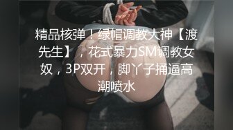 精品核弹！绿帽调教大神【渡先生】，花式暴力SM调教女奴，3P双开，脚丫子捅逼高潮喷水