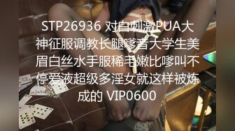 STP26936 对白刺激PUA大神征服调教长腿嗲音大学生美眉白丝水手服稀毛嫩比嗲叫不停爱液超级多淫女就这样被炼成的 VIP0600