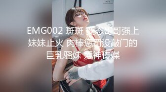 EMG002 斑斑 变态哥哥强上妹妹止火 肉棒惩罚没敲门的巨乳骚妹 爱神传媒