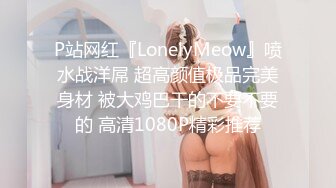 P站网红『LonelyMeow』喷水战洋屌 超高颜值极品完美身材 被大鸡巴干的不要不要的 高清1080P精彩推荐