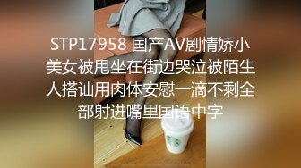 STP17958 国产AV剧情娇小美女被甩坐在街边哭泣被陌生人搭讪用肉体安慰一滴不剩全部射进嘴里国语中字