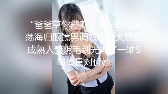 “爸爸草你舒不舒服”对白淫荡海归眼镜男调教玩操大屁股成熟人妻阴毛剃光弄了一堆SM道具对付她