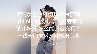 清纯反差小母狗Twitter萝莉『Nini』付费专享，可爱乖巧的小妹妹 怎么能这么烧呢？一线天白虎嫩穴操插出白浆